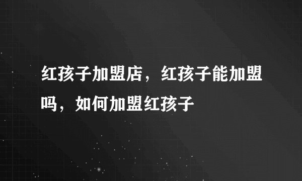 红孩子加盟店，红孩子能加盟吗，如何加盟红孩子