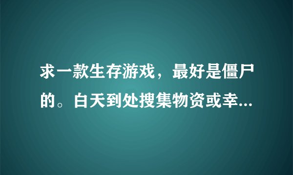 求一款生存游戏，最好是僵尸的。白天到处搜集物资或幸存者，晚上抵御怪物，为了生存下去的游戏，加分