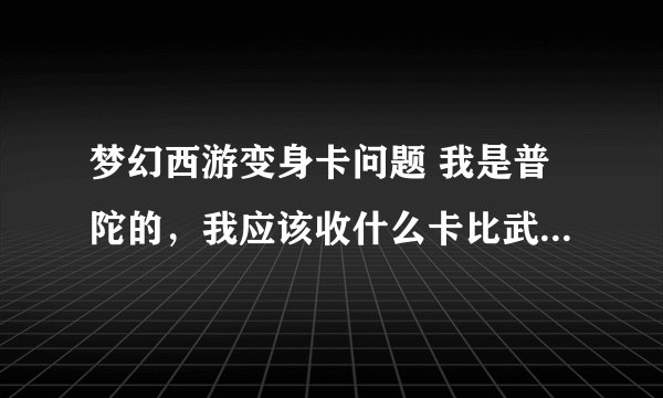 梦幻西游变身卡问题 我是普陀的，我应该收什么卡比武？我109级，用幽冥娃娃卡，还是画魂或者说用葫芦卡？