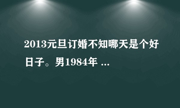 2013元旦订婚不知哪天是个好日子。男1984年 农历3月16，女1987年，农历4月12日。