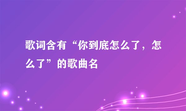 歌词含有“你到底怎么了，怎么了”的歌曲名