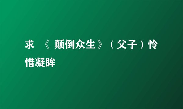 求  《 颠倒众生》（父子）怜惜凝眸