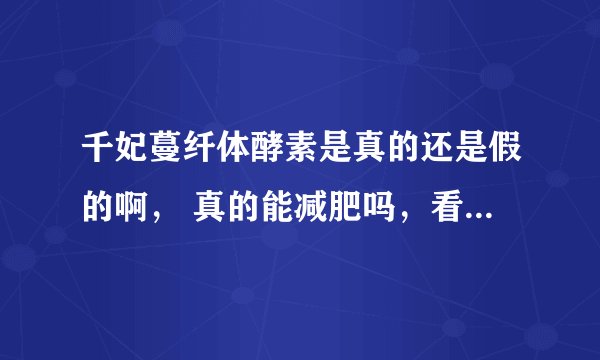 千妃蔓纤体酵素是真的还是假的啊， 真的能减肥吗，看见别人都瘦身成功了， 可是为什么百度不出来呢。