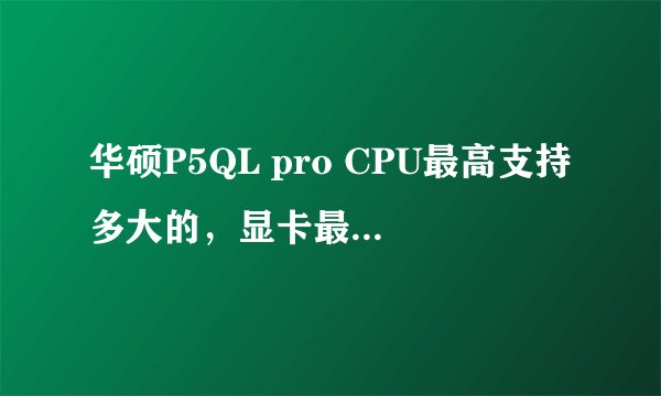 华硕P5QL pro CPU最高支持多大的，显卡最高支持？