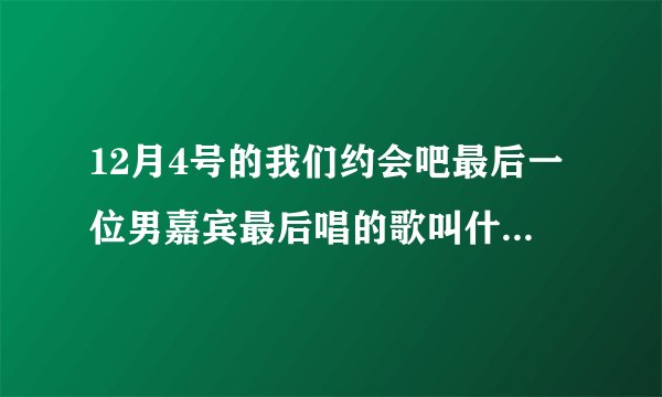 12月4号的我们约会吧最后一位男嘉宾最后唱的歌叫什么名字？！！ 谢谢！！！ 最后哦！