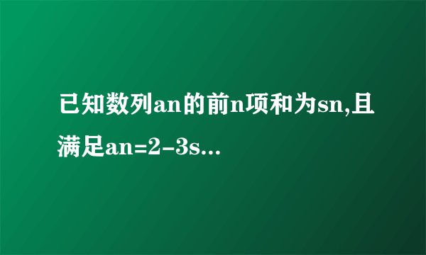 已知数列an的前n项和为sn,且满足an=2-3sn急急急