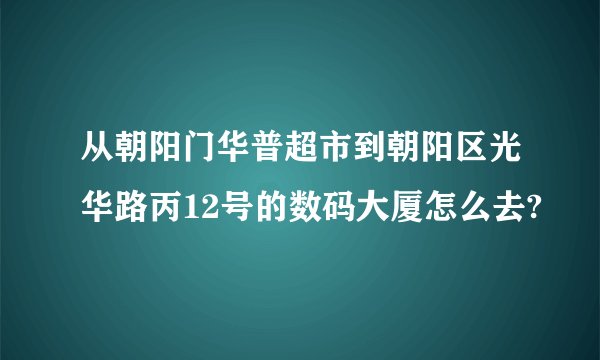 从朝阳门华普超市到朝阳区光华路丙12号的数码大厦怎么去?