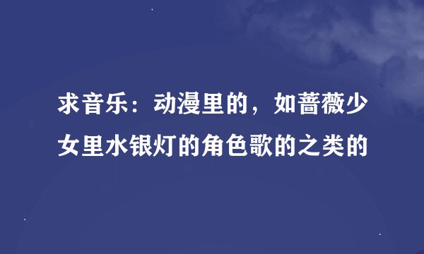 求音乐：动漫里的，如蔷薇少女里水银灯的角色歌的之类的