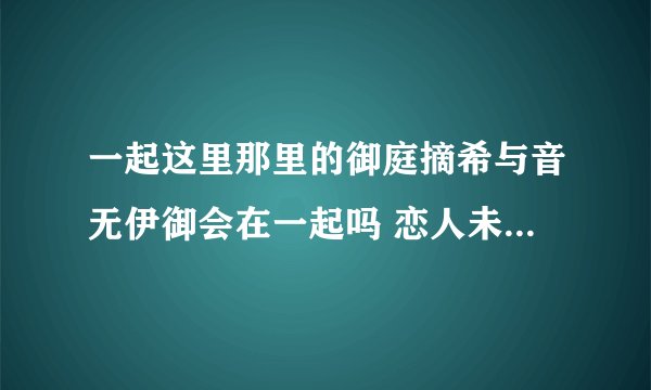 一起这里那里的御庭摘希与音无伊御会在一起吗 恋人未满的他们 最终难道还会只是朋友兄妹关系
