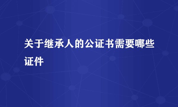 关于继承人的公证书需要哪些证件