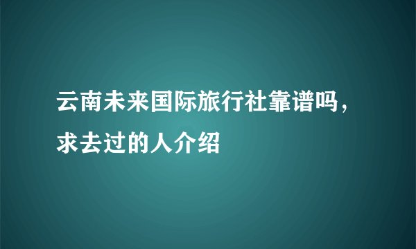 云南未来国际旅行社靠谱吗，求去过的人介绍
