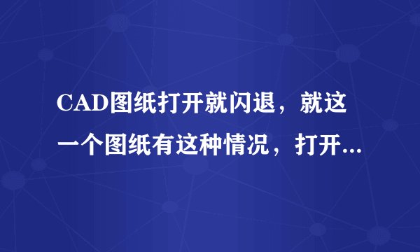 CAD图纸打开就闪退，就这一个图纸有这种情况，打开其他图纸就没问题