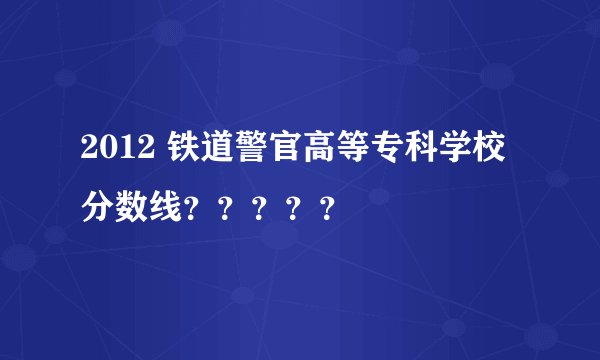 2012 铁道警官高等专科学校分数线？？？？？
