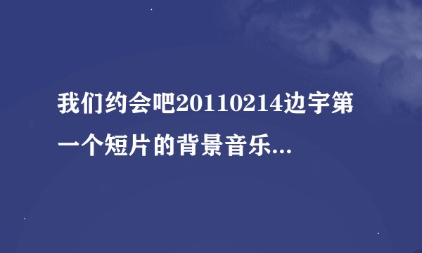 我们约会吧20110214边宇第一个短片的背景音乐是什么？