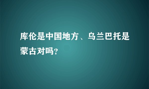 库伦是中国地方、乌兰巴托是蒙古对吗？