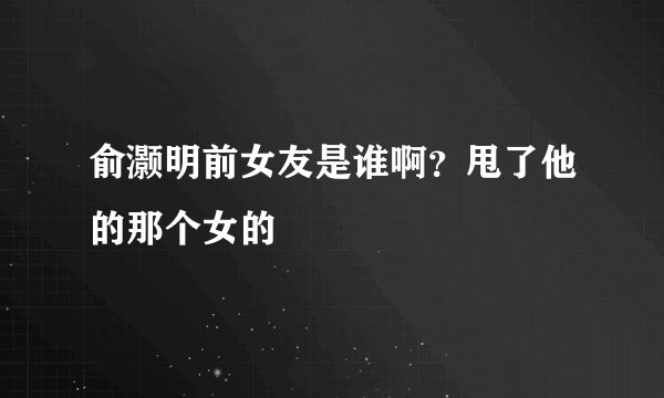俞灏明前女友是谁啊？甩了他的那个女的