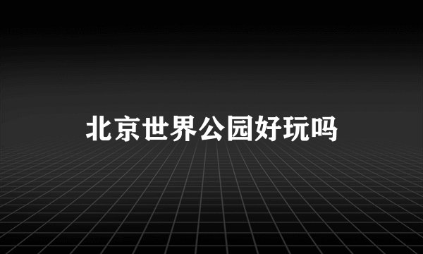 北京世界公园好玩吗