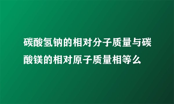 碳酸氢钠的相对分子质量与碳酸镁的相对原子质量相等么