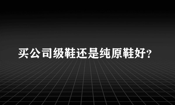 买公司级鞋还是纯原鞋好？