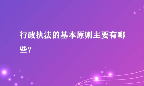 行政执法的基本原则主要有哪些？