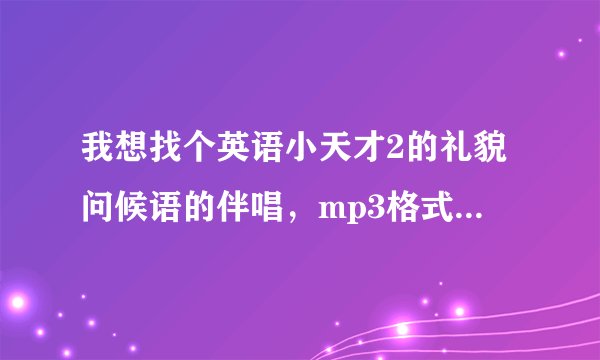 我想找个英语小天才2的礼貌问候语的伴唱，mp3格式的，开头是：来是come去是go......，我