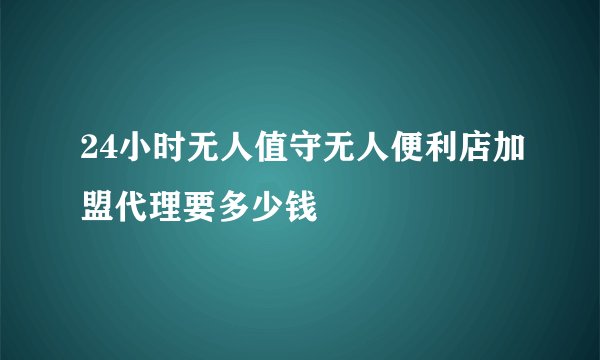 24小时无人值守无人便利店加盟代理要多少钱
