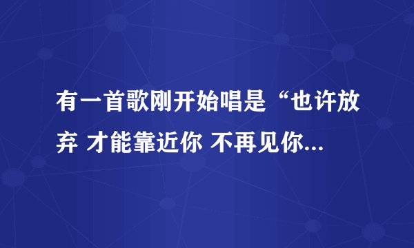 有一首歌刚开始唱是“也许放弃 才能靠近你 不再见你你才……”是一个女的唱的，这首歌是什么歌？