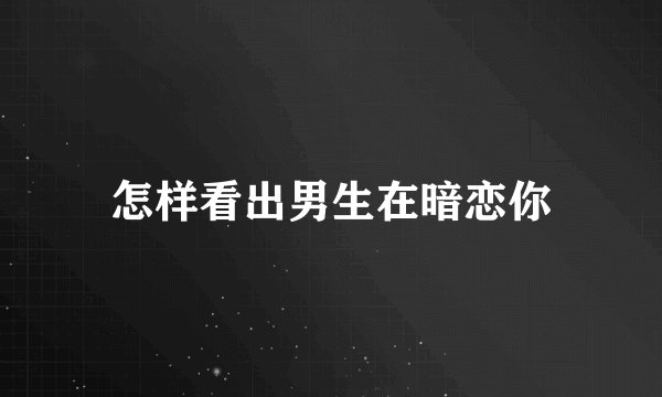 怎样看出男生在暗恋你