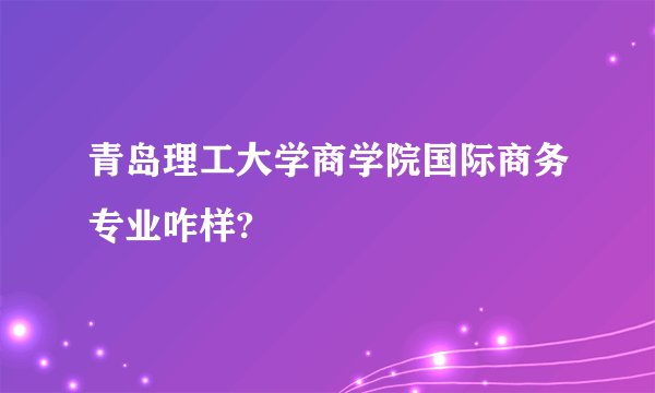 青岛理工大学商学院国际商务专业咋样?