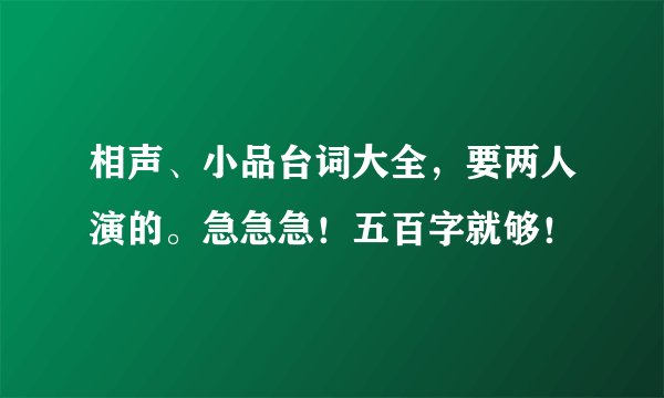 相声、小品台词大全，要两人演的。急急急！五百字就够！