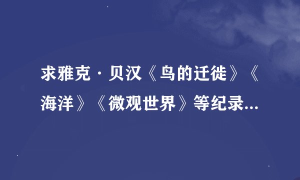 求雅克·贝汉《鸟的迁徙》《海洋》《微观世界》等纪录片的资源链接或种子 1080p