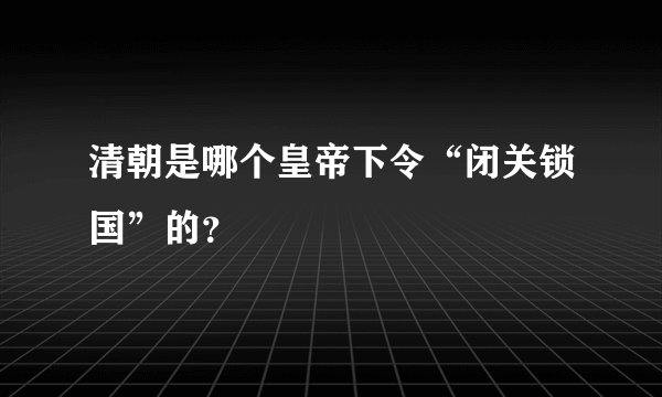 清朝是哪个皇帝下令“闭关锁国”的？