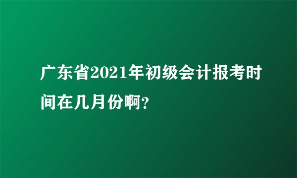 广东省2021年初级会计报考时间在几月份啊？