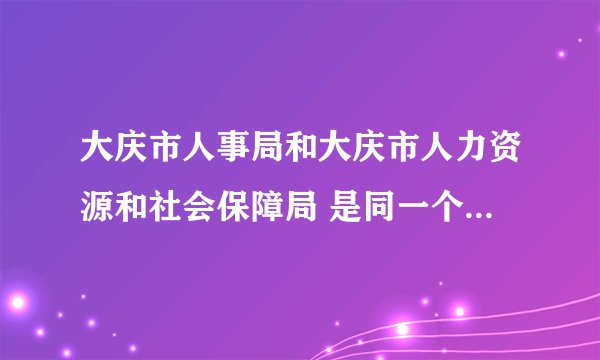 大庆市人事局和大庆市人力资源和社会保障局 是同一个单位吗 在线等