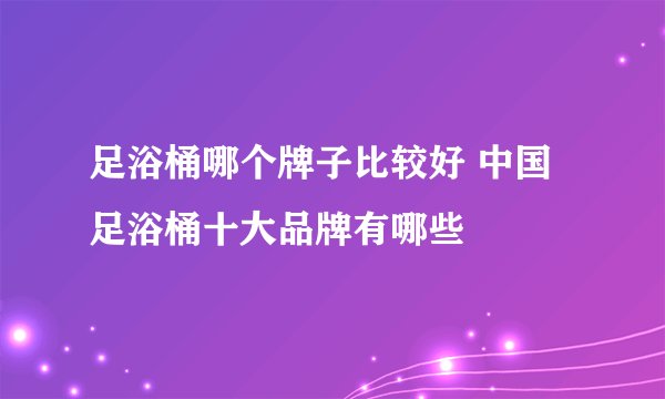足浴桶哪个牌子比较好 中国足浴桶十大品牌有哪些