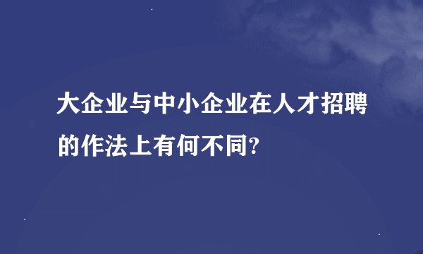 大企业与中小企业在人才招聘的作法上有何不同?