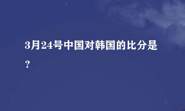 3月24号中国对韩国的比分是？