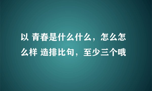 以 青春是什么什么，怎么怎么样 造排比句，至少三个哦