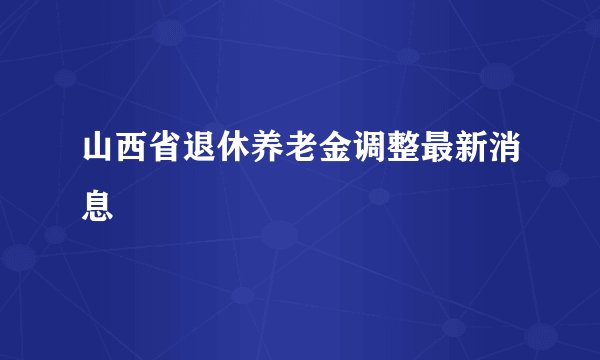 山西省退休养老金调整最新消息