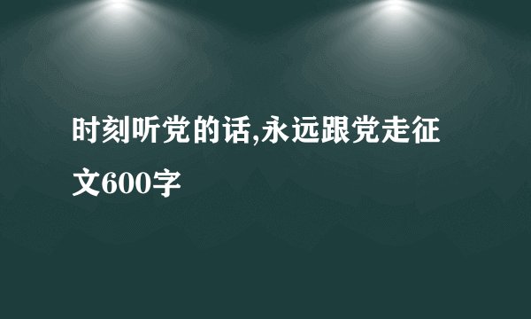 时刻听党的话,永远跟党走征文600字