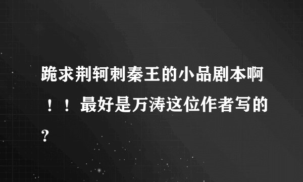 跪求荆轲刺秦王的小品剧本啊 ！！最好是万涛这位作者写的？