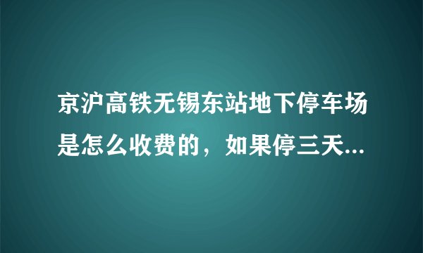 京沪高铁无锡东站地下停车场是怎么收费的，如果停三天收费多少，安全吗