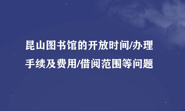 昆山图书馆的开放时间/办理手续及费用/借阅范围等问题