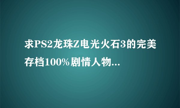 求PS2龙珠Z电光火石3的完美存档100%剧情人物音乐等等！战神必须得满和鬼神什么的!