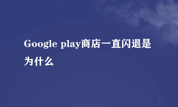 Google play商店一直闪退是为什么
