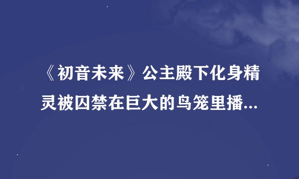 《初音未来》公主殿下化身精灵被囚禁在巨大的鸟笼里播放的歌曲是什么