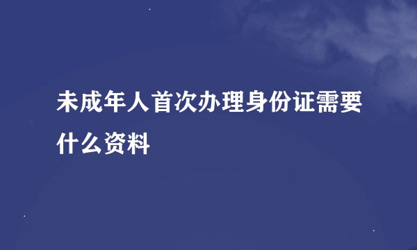 未成年人首次办理身份证需要什么资料