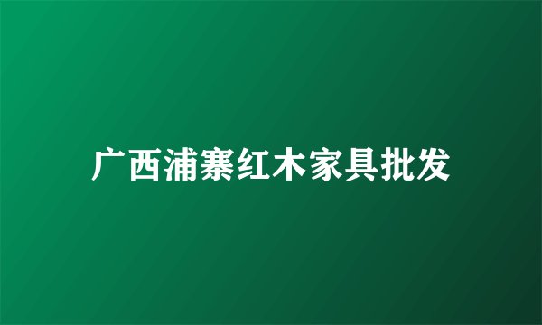 广西浦寨红木家具批发