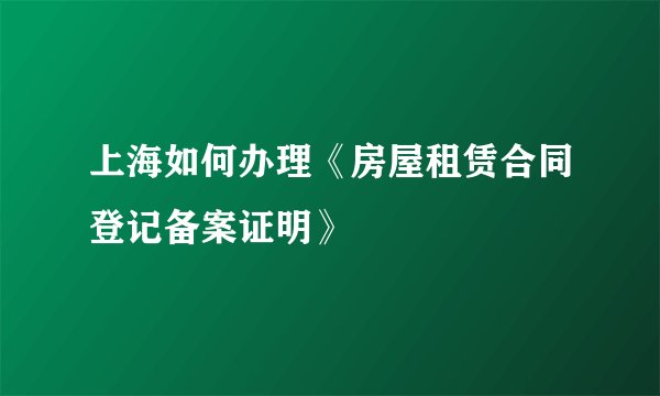上海如何办理《房屋租赁合同登记备案证明》