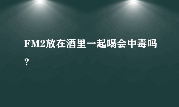 FM2放在酒里一起喝会中毒吗？